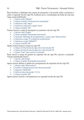 34 TQS - Pacote Treinamento – Exemplo Prático
TQS Informática Ltda - Rua dos Pinheiros 706 casa 2 - 05422-001 São Paulo SP Tel (011) 3883-2722 – www.tqs.com.br
Para facilitar a definição das cargas de parapeito e de parede sobre o primeiro e
sobre o segundo vão da viga V6, confirme que a visualização da linha de eixo das
vigas esteja habilitada:
 1. Acione a aba "Modelo"
 2. Clique no botão "Parâmetros de visualização"
 3. Selecione a aba “Vigas”
 4. Confirme a selecione a opção “Eixos”
 5. Clique no botão “OK”
Vamos inserir a carga de parapeito no primeiro vão da viga V6.
 1. Acione a aba "Cargas"
 2. Clique no botão "Distribuída linearmente"
 3. Na janela "Definição de carregamentos", acione a aba "Alfanumérica"
 4. Selecione a carga "P/ unidade de comprimento"
 5. Selecione a carga “PARAPEIT”
 6. Clique no botão “OK”
Agora iremos lançar a carga na viga V6.
 1. Clique na linha de eixo da viga com a face do pilar P8
 2. Clique na linha de eixo da viga com a face do pilar P9
 3. Clique “Enter” para concluir o comando
Para inserir a carga de parede no segundo vão da viga V6, execute o comando:
“Carga distribuída linear”.
 1. Acione a aba Cargas
 2. Clique no botão "Distribuída linearmente"
Agora iremos definir os dados do carregamento do segundo vão da viga V6.
 1. Acione a aba "Alfanumérica"
 2. Escolha “Unidade de área mais altura de parede”
 3. Selecione “BLOCO14"
 4. Defina a altura da parede: “2.2”m
 5. Clique no botão “OK”
Agora iremos inserir o carregamento no segundo trecho da viga V6.
 