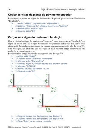 36 TQS - Pacote Treinamento – Exemplo Prático
TQS Informática Ltda - Rua dos Pinheiros 706 casa 2 - 05422-001 São Paulo SP Tel (011) 3883-2722 – www.tqs.com.br
Copiar as vigas da planta do pavimento superior
Para copiar apenas as vigas do Pavimento “Superior’ para o atual Pavimento
“Fundação”.
 1. Na aba "Modelo", clique no botão "Copiar planta"
 2. Na janela "Copiar planta", selecione o pavimento “Superior”
 3. Habilite apenas a opção “Vigas”
 4. Clique no botão “OK”
Cargas nas vigas do pavimento fundação
Com a cópia das vigas do pavimento “Superior” para o pavimento “Fundação” as
vigas já estão com as cargas distribuída de paredes definidas nos dados das
vigas, está faltando então a carga de parede apenas no segundo vão da viga V6,
uma vez que, no primeiro vão da viga V6 não existira carga distribuída em
razão do acesso da garagem.
Para inserir a carga de parede no segundo vão da viga V6.
 1. Acione a aba "Cargas"
 2. Clique no botão "Distribuída linearmente"
 3. Selecione a aba "Alfanumérica"
 4. Escolha a opção “P/ unidade de área mais altura de parede”
 5. Selecione “BLOCO14”
 6. Defina a altura da parede em: “2.2”m
 7. Clique no botão “OK”
 1. Clique na linha de eixo da viga com a face do pilar P9
 2. Clique na linha de eixo da viga com a face do pilar P10
 3. Clique “Enter” para concluir o comando
 