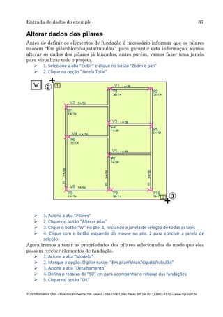 Entrada de dados do exemplo 37
TQS Informática Ltda - Rua dos Pinheiros 706 casa 2 - 05422-001 São Paulo SP Tel (011) 3883-2722 – www.tqs.com.br
Alterar dados dos pilares
Antes de definir os elementos de fundação é necessário informar que os pilares
nascem “Em pilar/bloco/sapata/tubulão”, para garantir esta informação, vamos
alterar os dados dos pilares já lançados, antes porém, vamos fazer uma janela
para visualizar todo o projeto.
 1. Selecione a aba "Exibir" e clique no botão "Zoom e pan"
 2. Clique na opção "Janela Total"
 1. Acione a aba "Pilares"
 2. Clique no botão "Alterar pilar"
 3. Clique o botão “W” no pto. 1, iniciando a janela de seleção de todas as lajes
 4. Clique com o botão esquerdo do mouse no pto. 2 para concluir a janela de
seleção
Agora iremos alterar as propriedades dos pilares selecionados de modo que eles
possam receber elementos de fundação.
 1. Acione a aba “Modelo”
 2. Marque a opção: O pilar nasce: “Em pilar/bloco/sapata/tubulão”
 3. Acione a aba “Detalhamento”
 4. Defina o rebaixo de “50” cm para acompanhar o rebaixo das fundações
 5. Clique no botão “OK”
 