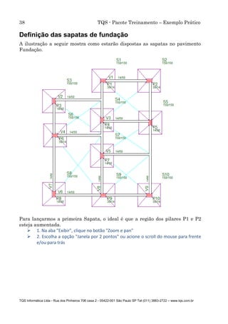 38 TQS - Pacote Treinamento – Exemplo Prático
TQS Informática Ltda - Rua dos Pinheiros 706 casa 2 - 05422-001 São Paulo SP Tel (011) 3883-2722 – www.tqs.com.br
Definição das sapatas de fundação
A ilustração a seguir mostra como estarão dispostas as sapatas no pavimento
Fundação.
Para lançarmos a primeira Sapata, o ideal é que a região dos pilares P1 e P2
esteja aumentada.
 1. Na aba "Exibir", clique no botão "Zoom e pan"
 2. Escolha a opção "Janela por 2 pontos" ou acione o scroll do mouse para frente
e/ou para trás
 