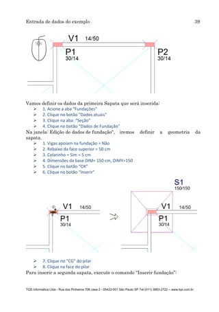 Entrada de dados do exemplo 39
TQS Informática Ltda - Rua dos Pinheiros 706 casa 2 - 05422-001 São Paulo SP Tel (011) 3883-2722 – www.tqs.com.br
Vamos definir os dados da primeira Sapata que será inserida:
 1. Acione a aba “Fundações”
 2. Clique no botão "Dados atuais"
 3. Clique na aba: “Seção”
 4. Clique no botão “Dados de Fundação”
Na janela: Edição de dados de fundação", iremos definir a geometria da
sapata.
 1. Vigas apoiam na fundação = Não
 2. Rebaixo da face superior = 50 cm
 3. Colarinho = Sim = 5 cm
 4. Dimensões da base DIM= 150 cm, DIMY=150
 5. Clique no botão “OK”
 6. Clique no botão “Inserir”
 7. Clique no “CG” do pilar
 8. Clique na face do pilar
Para inserir a segunda sapata, execute o comando “Inserir fundação”:
 