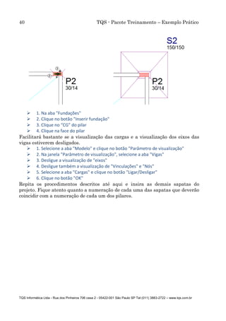 40 TQS - Pacote Treinamento – Exemplo Prático
TQS Informática Ltda - Rua dos Pinheiros 706 casa 2 - 05422-001 São Paulo SP Tel (011) 3883-2722 – www.tqs.com.br
 1. Na aba "Fundações"
 2. Clique no botão "Inserir fundação"
 3. Clique no “CG” do pilar
 4. Clique na face do pilar
Facilitará bastante se a visualização das cargas e a visualização dos eixos das
vigas estiverem desligados.
 1. Selecione a aba "Modelo" e clique no botão "Parâmetro de visualização"
 2. Na janela "Parâmetro de visualização", selecione a aba "Vigas"
 3. Desligue a visualização de "eixos"
 4. Desligue também a visualização de "Vinculações" e "Nós"
 5. Selecione a aba "Cargas" e clique no botão "Ligar/Desligar"
 6. Clique no botão "OK"
Repita os procedimentos descritos até aqui e insira as demais sapatas do
projeto. Fique atento quanto a numeração de cada uma das sapatas que deverão
coincidir com a numeração de cada um dos pilares.
 
