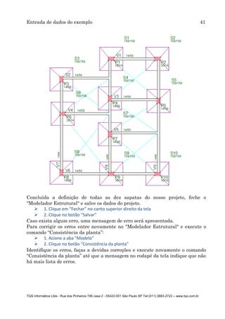 Entrada de dados do exemplo 41
TQS Informática Ltda - Rua dos Pinheiros 706 casa 2 - 05422-001 São Paulo SP Tel (011) 3883-2722 – www.tqs.com.br
Concluída a definição de todas as dez sapatas do nosso projeto, feche o
"Modelador Estrutural" e salve os dados do projeto.
 1. Clique em “Fechar” no canto superior direito da tela
 2. Clique no botão “Salvar”
Caso exista algum erro, uma mensagem de erro será apresentada.
Para corrigir os erros entre novamente no "Modelador Estrutural" e execute o
comando “Consistência da planta”:
 1. Acione a aba "Modelo"
 2. Clique no botão "Consistência da planta"
Identifique os erros, faças a devidas correções e execute novamente o comando
“Consistência da planta” até que a mensagem no rodapé da tela indique que não
há mais lista de erros.
 