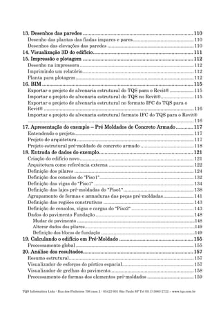 TQS Informática Ltda - Rua dos Pinheiros 706 casa 2 - 05422-001 São Paulo SP Tel (011) 3883-2722 – www.tqs.com.br
13. Desenhos das paredes ............................................................................110
Desenho das plantas das fiadas impares e pares..............................................110
Desenhos das elevações das paredes .................................................................110
14. Visualização 3D do edifício.....................................................................111
15. Impressão e plotagem ............................................................................112
Desenho na impressora......................................................................................112
Imprimindo um relatório....................................................................................112
Planta para plotagem.........................................................................................112
16. BIM ........................................................................................................115
Exportar o projeto de alvenaria estrutural do TQS para o Revit® ..................115
Importar o projeto de alvenaria estrutural do TQS no Revit®.........................115
Exportar o projeto de alvenaria estrutural no formato IFC do TQS para o
Revit® .................................................................................................................116
Importar o projeto de alvenaria estrutural formato IFC do TQS para o Revit®
.............................................................................................................................116
17. Apresentação do exemplo – Pré Moldados de Concreto Armado ............117
Entendendo o projeto..........................................................................................117
Projeto de arquitetura........................................................................................117
Projeto estrutural pré-moldado de concreto armado ........................................118
18. Entrada de dados do exemplo.................................................................121
Criação do edifício novo......................................................................................121
Arquitetura como referência externa ................................................................122
Definição dos pilares ..........................................................................................124
Definição dos consolos do "Piso1".......................................................................132
Definição das vigas do "Piso1" ...........................................................................134
Definição das lajes pré-moldadas do "Piso1".....................................................138
Agrupamento de formas e armaduras das peças pré-moldadas.......................141
Definição das regiões construtivas ....................................................................143
Definição de consolos, vigas e cargas do "Piso2" ...............................................143
Dados do pavimento Fundação ..........................................................................148
Mudar de pavimento .............................................................................................148
Alterar dados dos pilares.......................................................................................149
Definição dos blocos de fundação ..........................................................................149
19. Calculando o edifício em Pré-Moldado ...................................................155
Processamento global.........................................................................................155
20. Análise dos resultados............................................................................157
Resumo estrutural..............................................................................................157
Visualizador de esforços do pórtico espacial......................................................157
Visualizador de grelhas do pavimento...............................................................158
Processamento de formas dos elementos pré-moldados ...................................159
 