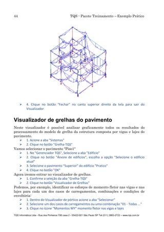 44 TQS - Pacote Treinamento – Exemplo Prático
TQS Informática Ltda - Rua dos Pinheiros 706 casa 2 - 05422-001 São Paulo SP Tel (011) 3883-2722 – www.tqs.com.br
 4. Clique no botão "Fechar" no canto superior direito da tela para sair do
Visualizador
Visualizador de grelhas do pavimento
Neste visualizador é possível analisar graficamente todos os resultados do
processamento do modelo de grelha da estrutura composta por vigas e lajes do
pavimento.
 1. Acione a aba "Sistemas"
 2. Clique no botão "Grelha-TQS"
Vamos selecionar o pavimento "Piso1"
 1. No "Gerenciador TQS", Selecione a aba "Edifício"
 2. Clique no botão "Árvore de edifícios", escolha a opção "Selecione o edifício
atual"
 3. Selecione o pavimento “Superior” do edifício "Pratico"
 4. Clique no botão "OK"
Agora iremos entrar no visualizador de grelhas.
 1. Confirme a seleção da aba "Grelha-TQS"
 2. Clique no botão "Visualizador de Grelhas"
Podemos, por exemplo, identificar os esforços de momento fletor nas vigas e nas
lajes para cada um dos casos de carregamentos, combinações e condições de
envoltória:
 1. Dentro do Visualizador de pórtico acione a aba "Selecionar"
 2. Selecione um dos casos de carregamentos ou uma combinação "01 - Todas ..."
 3. Clique no ícone “Momentos MY” momento fletor nas vigas e lajes
 