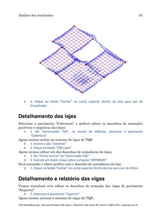 Análise dos resultados 45
TQS Informática Ltda - Rua dos Pinheiros 706 casa 2 - 05422-001 São Paulo SP Tel (011) 3883-2722 – www.tqs.com.br
 4. Clique no botão "Fechar" no canto superior direito da tela para sair do
Visualizador
Detalhamento das lajes
Selecione o pavimento “Cobertura” e poderá editar os desenhos de armações
positivas e negativas das lajes:
 1. No "Gerenciador TQS", na árvore de edifícios, selecione o pavimento
“Cobertura”
Agora iremos entrar no sistema de lajes do TQS
 1. Acione a aba "Sistemas"
 2. Clique no botão "TQS Lajes"
Agora iremos editar um dos desenhos de armaduras de lajes.
 1. No "Painel central" do "Gerenciado TQS"
 2. Execute um duplo clique sobre o arquivo "ARP0004H"
Será acionado o editor gráfico com o desenho de armaduras da laje.
 1. Clique no botão "Fechar" no canto superior direito da tela para sair do Editor
Detalhamento e relatório das vigas
Vamos visualizar e/ou editar os desenhos de armação das vigas do pavimento
“Superior”
 1. Selecione o pavimento "Superior"
Agora iremos acessar o sistema de vigas do TQS.
 