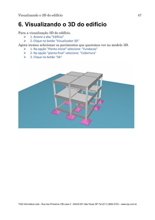 Visualizando o 3D do edifício 47
TQS Informática Ltda - Rua dos Pinheiros 706 casa 2 - 05422-001 São Paulo SP Tel (011) 3883-2722 – www.tqs.com.br
6. Visualizando o 3D do edifício
Para a visualização 3D do edifício.
 1. Acione a aba "Edifício"
 2. Clique no botão "Visualizador 3D"
Agora iremos selecionar os pavimentos que queremos ver no modelo 3D.
 1. Na opção "Planta inicial" selecione: "Fundacao"
 2. Na opção "planta final" selecione: "Cobertura"
 3. Clique no botão "Ok"
 