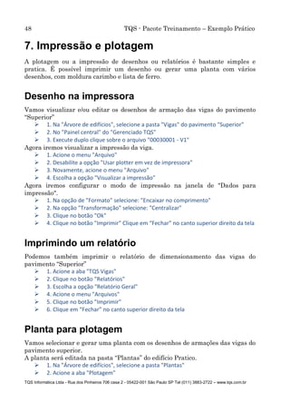 48 TQS - Pacote Treinamento – Exemplo Prático
TQS Informática Ltda - Rua dos Pinheiros 706 casa 2 - 05422-001 São Paulo SP Tel (011) 3883-2722 – www.tqs.com.br
7. Impressão e plotagem
A plotagem ou a impressão de desenhos ou relatórios é bastante simples e
pratica. É possível imprimir um desenho ou gerar uma planta com vários
desenhos, com moldura carimbo e lista de ferro.
Desenho na impressora
Vamos visualizar e/ou editar os desenhos de armação das vigas do pavimento
“Superior”
 1. Na "Árvore de edifícios", selecione a pasta "Vigas" do pavimento "Superior"
 2. No "Painel central" do "Gerenciado TQS"
 3. Execute duplo clique sobre o arquivo "00030001 - V1"
Agora iremos visualizar a impressão da viga.
 1. Acione o menu "Arquivo"
 2. Desabilite a opção "Usar plotter em vez de impressora"
 3. Novamente, acione o menu "Arquivo"
 4. Escolha a opção "Visualizar a impressão"
Agora iremos configurar o modo de impressão na janela de "Dados para
impressão".
 1. Na opção de "Formato" selecione: "Encaixar no comprimento"
 2. Na opção "Transformação" selecione: "Centralizar"
 3. Clique no botão "Ok"
 4. Clique no botão "Imprimir" Clique em “Fechar” no canto superior direito da tela
Imprimindo um relatório
Podemos também imprimir o relatório de dimensionamento das vigas do
pavimento “Superior”
 1. Acione a aba "TQS Vigas"
 2. Clique no botão "Relatórios"
 3. Escolha a opção "Relatório Geral"
 4. Acione o menu "Arquivos"
 5. Clique no botão "Imprimir"
 6. Clique em “Fechar” no canto superior direito da tela
Planta para plotagem
Vamos selecionar e gerar uma planta com os desenhos de armações das vigas do
pavimento superior.
A planta será editada na pasta “Plantas” do edifício Pratico.
 1. Na "Árvore de edifícios", selecione a pasta "Plantas"
 2. Acione a aba "Plotagem"
 