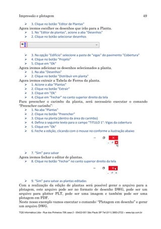 Impressão e plotagem 49
TQS Informática Ltda - Rua dos Pinheiros 706 casa 2 - 05422-001 São Paulo SP Tel (011) 3883-2722 – www.tqs.com.br
 3. Clique no botão "Editor de Plantas"
Agora iremos escolher os desenhos que irão para a Planta.
 1. No "Editor de plantas", acione a aba "Desenhos"
 2. Clique no botão selecionar desenhos
 3. Na opção "Edifício" selecione a pasta de "vigas" do pavimento "Cobertura"
 4. Clique no botão "Projeto"
 5. Clique em "Ok"
Agora iremos adicionar os desenhos selecionados a planta.
 1. Na aba "Desenhos"
 2. Clique no botão "Distribuir em planta"
Agora iremos extrair a Tabela de Ferros da planta.
 1. Acione a aba "Plantas"
 2. Clique no botão "Extrair"
 3. Clique em "Ok"
 4. Clique em “Fechar” no canto superior direito da tela
Para preencher o carimbo da planta, será necessário executar o comando
“Preencher carimbo”:
 1. Na aba "Plantas"
 2. Clique no botão "Preencher"
 3. Clique na planta (dentro da área do carimbo)
 4. Defina o seguinte texto para o campo "TITULO 1": Vigas da cobertura
 5. Clique em "Ok"
 6. Feche a edição, clicando com o mouse no conforme a ilustração abaixo
 7. “Sim” para salvar
Agora iremos fechar o editor de plantas.
 8. Clique no botão "Fechar" no canto superior direito da tela
 9. “Sim” para salvar as plantas editadas
Com a realização da edição de plantas será possível gerar o arquivo para a
plotagem, este arquivo pode ser no formato de desenho DWG, pode ser um
arquivo para plotter PLT, pode ser uma imagem e também pode ser uma
plotagem em PDF.
Neste nosso exemplo vamos executar o comando: “Plotagem em desenho” e gerar
um arquivo DWG.
 