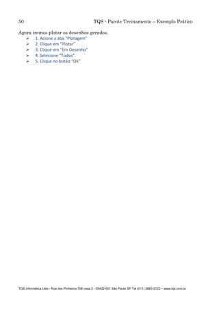 50 TQS - Pacote Treinamento – Exemplo Prático
TQS Informática Ltda - Rua dos Pinheiros 706 casa 2 - 05422-001 São Paulo SP Tel (011) 3883-2722 – www.tqs.com.br
Agora iremos plotar os desenhos gerados.
 1. Acione a aba "Plotagem"
 2. Clique em “Plotar”
 3. Clique em “Em Desenho”
 4. Selecione “Todos”
 5. Clique no botão “OK”
 