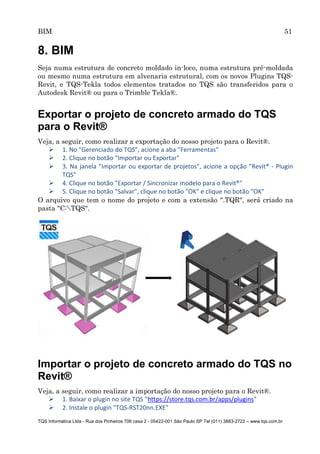 BIM 51
TQS Informática Ltda - Rua dos Pinheiros 706 casa 2 - 05422-001 São Paulo SP Tel (011) 3883-2722 – www.tqs.com.br
8. BIM
Seja numa estrutura de concreto moldado in-loco, numa estrutura pré-moldada
ou mesmo numa estrutura em alvenaria estrutural, com os novos Plugins TQS-
Revit, e TQS-Tekla todos elementos tratados no TQS são transferidos para o
Autodesk Revit® ou para o Trimble Tekla®.
Exportar o projeto de concreto armado do TQS
para o Revit®
Veja, a seguir, como realizar a exportação do nosso projeto para o Revit®.
 1. No "Gerenciado do TQS", acione a aba "Ferramentas"
 2. Clique no botão "Importar ou Exportar"
 3. Na janela "Importar ou exportar de projetos", acione a opção "Revit® - Plugin
TQS"
 4. Clique no botão "Exportar / Sincronizar modelo para o Revit®"
 5. Clique no botão "Salvar", clique no botão "OK" e clique no botão "OK"
O arquivo que tem o nome do projeto e com a extensão ".TQR", será criado na
pasta "C:TQS".
Importar o projeto de concreto armado do TQS no
Revit®
Veja, a seguir, como realizar a importação do nosso projeto para o Revit®.
 1. Baixar o plugin no site TQS "https://store.tqs.com.br/apps/plugins"
 2. Instale o plugin "TQS-RST20nn.EXE"
 