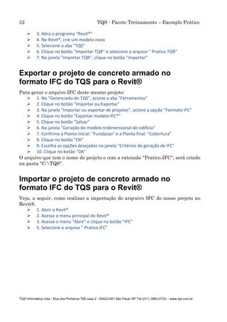 52 TQS - Pacote Treinamento – Exemplo Prático
TQS Informática Ltda - Rua dos Pinheiros 706 casa 2 - 05422-001 São Paulo SP Tel (011) 3883-2722 – www.tqs.com.br
 3. Abra o programa "Revit®"
 4. No Revit®, crie um modelo novo
 5. Selecione a aba "TQS"
 6. Clique no botão "Importar TQR" e selecione o arquivo " Pratico.TQR"
 7. Na janela "Importar TQR", clique no botão "Importar"
Exportar o projeto de concreto armado no
formato IFC do TQS para o Revit®
Para gerar o arquivo IFC deste mesmo projeto:
 1. No "Gerenciado do TQS", acione a aba "Ferramentas"
 2. Clique no botão "Importar ou Exportar"
 3. Na janela "Importar ou exportar de projetos", acione a opção "Formato IFC"
 4. Clique no botão "Exportar modelo IFC®"
 5. Clique no botão "Salvar"
 6. Na janela "Geração do modelo tridimensional do edifício"
 7. Confirme a Planta inicial: "Fundacao" e a Planta final: "Cobertura"
 8. Clique no botão "OK"
 9. Escolha as opções desejadas na janela "Critérios de geração de IFC"
 10. Clique no botão "OK"
O arquivo que tem o nome do projeto e com a extensão "Pratico.IFC", será criado
na pasta "C:TQS".
Importar o projeto de concreto armado no
formato IFC do TQS para o Revit®
Veja, a seguir, como realizar a importação do arqruivo IFC do nosso projeto no
Revit®.
 1. Abrir o Revit®
 2. Acesse o menu principal do Revit®
 3. Acesse o menu "Abrir" e clique no botão "IFC"
 5. Selecione o arquivo " Pratico.IFC"
 
