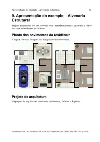 Apresentação do exemplo – Alvenaria Estrutural 53
TQS Informática Ltda - Rua dos Pinheiros 706 casa 2 - 05422-001 São Paulo SP Tel (011) 3883-2722 – www.tqs.com.br
9. Apresentação do exemplo – Alvenaria
Estrutural
Projeto residencial de um sobrado com aproximadamente quarenta e cinco
metros quadrados por pavimento
Planta dos pavimentos da residência
A seguir temos as imagens dos dois pavimentos decorados.
Projeto de arquitetura
No projeto de arquitetura temos dois pavimentos, inferior e Superior.
 