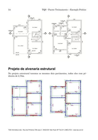 54 TQS - Pacote Treinamento – Exemplo Prático
TQS Informática Ltda - Rua dos Pinheiros 706 casa 2 - 05422-001 São Paulo SP Tel (011) 3883-2722 – www.tqs.com.br
Projeto de alvenaria estrutural
No projeto estrutural teremos os mesmos dois pavimentos, todos eles com pé-
direito de 2,70m.
 