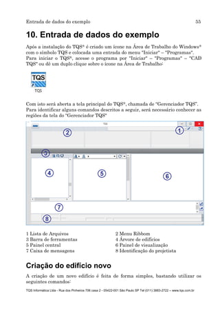 Entrada de dados do exemplo 55
TQS Informática Ltda - Rua dos Pinheiros 706 casa 2 - 05422-001 São Paulo SP Tel (011) 3883-2722 – www.tqs.com.br
10. Entrada de dados do exemplo
Após a instalação do TQS® é criado um ícone na Área de Trabalho do Windows®
com o símbolo TQS e colocada uma entrada do menu "Iniciar" – "Programas".
Para iniciar o TQS®, acesse o programa por "Iniciar" – "Programas" – "CAD
TQS" ou dê um duplo clique sobre o ícone na Área de Trabalho:
Com isto será aberta a tela principal do TQS®, chamada de “Gerenciador TQS”.
Para identificar alguns comandos descritos a seguir, será necessário conhecer as
regiões da tela do “Gerenciador TQS"
1 Lista de Arquivos 2 Menu Ribbom
3 Barra de ferramentas 4 Árvore de edifícios
5 Painel central 6 Painel de visualização
7 Caixa de mensagens 8 Identificação do projetista
Criação do edifício novo
A criação de um novo edifício é feita de forma simples, bastando utilizar os
seguintes comandos:
 