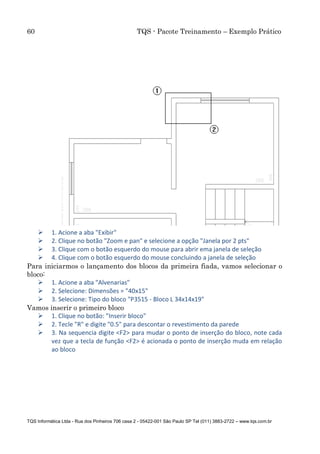 60 TQS - Pacote Treinamento – Exemplo Prático
TQS Informática Ltda - Rua dos Pinheiros 706 casa 2 - 05422-001 São Paulo SP Tel (011) 3883-2722 – www.tqs.com.br
 1. Acione a aba "Exibir"
 2. Clique no botão "Zoom e pan" e selecione a opção "Janela por 2 pts"
 3. Clique com o botão esquerdo do mouse para abrir ema janela de seleção
 4. Clique com o botão esquerdo do mouse concluindo a janela de seleção
Para iniciarmos o lançamento dos blocos da primeira fiada, vamos selecionar o
bloco:
 1. Acione a aba "Alvenarias"
 2. Selecione: Dimensões = "40x15"
 3. Selecione: Tipo do bloco "P3515 - Bloco L 34x14x19"
Vamos inserir o primeiro bloco
 1. Clique no botão: "Inserir bloco"
 2. Tecle "R" e digite "0.5" para descontar o revestimento da parede
 3. Na sequencia digite <F2> para mudar o ponto de inserção do bloco, note cada
vez que a tecla de função <F2> é acionada o ponto de inserção muda em relação
ao bloco
 