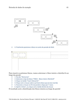 Entrada de dados do exemplo 61
TQS Informática Ltda - Rua dos Pinheiros 706 casa 2 - 05422-001 São Paulo SP Tel (011) 3883-2722 – www.tqs.com.br
 4. Finalmente posicione o bloco no canto da parede da SALA
Para inserir os próximos blocos, vamos selecionar o bloco inteiro e distribuí-lo ao
longo da parede:
 1. Na aba "Alvenarias"
 2. Selecione o tipo do bloco "P4015 - Bloco inteiro 39x14x19"
 3. Clique no botão "Inserir bloco/ref."
 4. Clique com o mouse sobre o primeiro bloco que já esta inserido
 5. Posicione o mouse no fim da parede e clique por 7 vezes
 6. Aperte <Enter>, ou clique com o botão direito do mouse
O resultado será a distribuição dos blocos inteiros ao longo da parede:
 