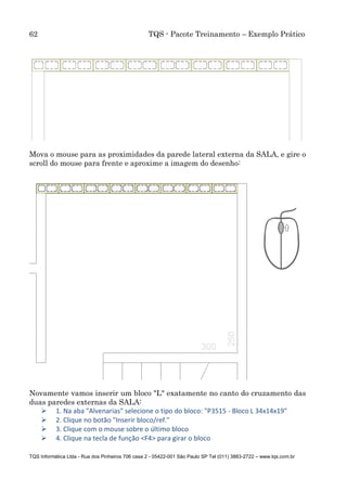 62 TQS - Pacote Treinamento – Exemplo Prático
TQS Informática Ltda - Rua dos Pinheiros 706 casa 2 - 05422-001 São Paulo SP Tel (011) 3883-2722 – www.tqs.com.br
Mova o mouse para as proximidades da parede lateral externa da SALA, e gire o
scroll do mouse para frente e aproxime a imagem do desenho:
Novamente vamos inserir um bloco "L" exatamente no canto do cruzamento das
duas paredes externas da SALA:
 1. Na aba "Alvenarias" selecione o tipo do bloco: "P3515 - Bloco L 34x14x19"
 2. Clique no botão "Inserir bloco/ref."
 3. Clique com o mouse sobre o último bloco
 4. Clique na tecla de função <F4> para girar o bloco
 