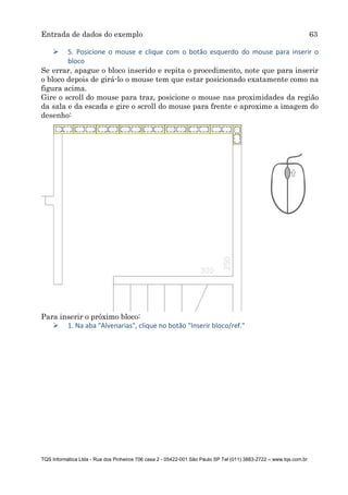 Entrada de dados do exemplo 63
TQS Informática Ltda - Rua dos Pinheiros 706 casa 2 - 05422-001 São Paulo SP Tel (011) 3883-2722 – www.tqs.com.br
 5. Posicione o mouse e clique com o botão esquerdo do mouse para inserir o
bloco
Se errar, apague o bloco inserido e repita o procedimento, note que para inserir
o bloco depois de girá-lo o mouse tem que estar posicionado exatamente como na
figura acima.
Gire o scroll do mouse para traz, posicione o mouse nas proximidades da região
da sala e da escada e gire o scroll do mouse para frente e aproxime a imagem do
desenho:
Para inserir o próximo bloco:
 1. Na aba "Alvenarias", clique no botão "Inserir bloco/ref."
 