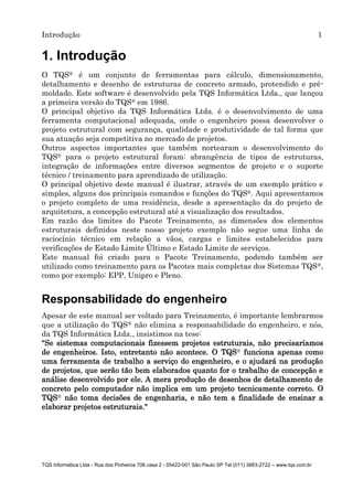 Introdução 1
TQS Informática Ltda - Rua dos Pinheiros 706 casa 2 - 05422-001 São Paulo SP Tel (011) 3883-2722 – www.tqs.com.br
1. Introdução
O TQS® é um conjunto de ferramentas para cálculo, dimensionamento,
detalhamento e desenho de estruturas de concreto armado, protendido e pré-
moldado. Este software é desenvolvido pela TQS Informática Ltda., que lançou
a primeira versão do TQS® em 1986.
O principal objetivo da TQS Informática Ltda. é o desenvolvimento de uma
ferramenta computacional adequada, onde o engenheiro possa desenvolver o
projeto estrutural com segurança, qualidade e produtividade de tal forma que
sua atuação seja competitiva no mercado de projetos.
Outros aspectos importantes que também nortearam o desenvolvimento do
TQS® para o projeto estrutural foram: abrangência de tipos de estruturas,
integração de informações entre diversos segmentos de projeto e o suporte
técnico / treinamento para aprendizado de utilização.
O principal objetivo deste manual é ilustrar, através de um exemplo prático e
simples, alguns dos principais comandos e funções do TQS®. Aqui apresentamos
o projeto completo de uma residência, desde a apresentação da do projeto de
arquitetura, a concepção estrutural até a visualização dos resultados.
Em razão dos limites do Pacote Treinamento, as dimensões dos elementos
estruturais definidos neste nosso projeto exemplo não segue uma linha de
raciocínio técnico em relação a vãos, cargas e limites estabelecidos para
verificações de Estado Limite Último e Estado Limite de serviços.
Este manual foi criado para o Pacote Treinamento, podendo também ser
utilizado como treinamento para os Pacotes mais completas dos Sistemas TQS®,
como por exemplo: EPP, Unipro e Pleno.
Responsabilidade do engenheiro
Apesar de este manual ser voltado para Treinamento, é importante lembrarmos
que a utilização do TQS® não elimina a responsabilidade do engenheiro, e nós,
da TQS Informática Ltda., insistimos na tese:
"Se sistemas computacionais fizessem projetos estruturais, não precisaríamos
de engenheiros. Isto, entretanto não acontece. O TQS® funciona apenas como
uma ferramenta de trabalho a serviço do engenheiro, e o ajudará na produção
de projetos, que serão tão bem elaborados quanto for o trabalho de concepção e
análise desenvolvido por ele. A mera produção de desenhos de detalhamento de
concreto pelo computador não implica em um projeto tecnicamente correto. O
TQS® não toma decisões de engenharia, e não tem a finalidade de ensinar a
elaborar projetos estruturais."
 