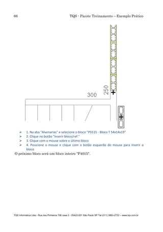 66 TQS - Pacote Treinamento – Exemplo Prático
TQS Informática Ltda - Rua dos Pinheiros 706 casa 2 - 05422-001 São Paulo SP Tel (011) 3883-2722 – www.tqs.com.br
 1. Na aba "Alvenarias" e selecione o bloco "P5515 - Bloco T 54x14x19"
 2. Clique no botão "Inserir bloco/ref."
 3. Clique com o mouse sobre o último bloco
 4. Posicione o mouse e clique com o botão esquerdo do mouse para inserir o
bloco
O próximo bloco será um bloco inteiro "P4015".
 