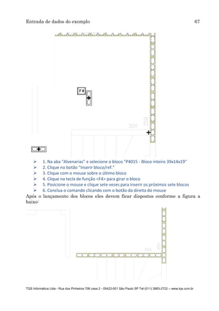 Entrada de dados do exemplo 67
TQS Informática Ltda - Rua dos Pinheiros 706 casa 2 - 05422-001 São Paulo SP Tel (011) 3883-2722 – www.tqs.com.br
 1. Na aba "Alvenarias" e selecione o bloco "P4015 - Bloco inteiro 39x14x19"
 2. Clique no botão "Inserir bloco/ref."
 3. Clique com o mouse sobre o último bloco
 4. Clique na tecla de função <F4> para girar o bloco
 5. Posicione o mouse e clique sete vezes para inserir os próximos sete blocos
 6. Conclua o comando clicando com o botão da direita do mouse
Após o lançamento dos blocos eles devem ficar dispostos conforme a figura a
baixo:
 