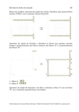 Entrada de dados do exemplo 69
TQS Informática Ltda - Rua dos Pinheiros 706 casa 2 - 05422-001 São Paulo SP Tel (011) 3883-2722 – www.tqs.com.br
Depois de espelhar, aproxime da região da escada e distribua mais quatro blocos
inteiros "P4015", use o comando "Inserir bloco/ref".
Aproxime da região da Cozinha e distribua os blocos nas paredes, perceba
sempre o posicionamento dos blocos, inteiros, dos blocos "L" e o posicionamento
dos blocos "T":
1 = Bloco L
2 = Bloco T
Aproxime da região da Garagem e da Sala e substitua o bloco "L" por um bloco
"T", use o comando especifico para esta função:
 