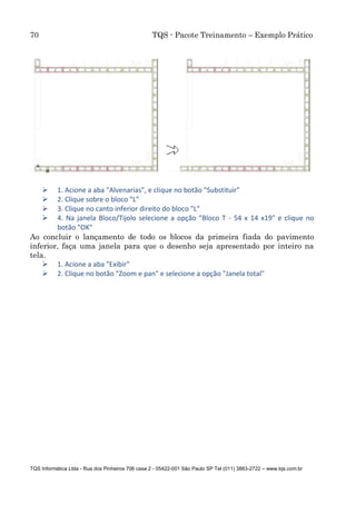 70 TQS - Pacote Treinamento – Exemplo Prático
TQS Informática Ltda - Rua dos Pinheiros 706 casa 2 - 05422-001 São Paulo SP Tel (011) 3883-2722 – www.tqs.com.br
 1. Acione a aba "Alvenarias", e clique no botão "Substituir"
 2. Clique sobre o bloco "L"
 3. Clique no canto inferior direito do bloco "L"
 4. Na janela Bloco/Tijolo selecione a opção "Bloco T - 54 x 14 x19" e clique no
botão "OK"
Ao concluir o lançamento de todo os blocos da primeira fiada do pavimento
inferior, faça uma janela para que o desenho seja apresentado por inteiro na
tela.
 1. Acione a aba "Exibir"
 2. Clique no botão "Zoom e pan" e selecione a opção "Janela total"
 