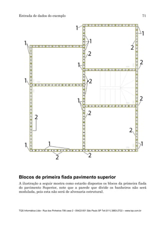 Entrada de dados do exemplo 71
TQS Informática Ltda - Rua dos Pinheiros 706 casa 2 - 05422-001 São Paulo SP Tel (011) 3883-2722 – www.tqs.com.br
Blocos de primeira fiada pavimento superior
A ilustração a seguir mostra como estarão dispostos os blocos da primeira fiada
do pavimento Superior, note que a parede que divide os banheiros não será
modulada, pois esta não será de alvenaria estrutural.
 