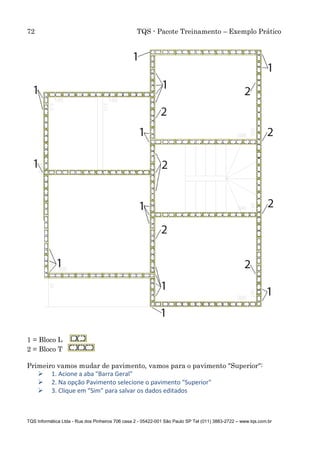 72 TQS - Pacote Treinamento – Exemplo Prático
TQS Informática Ltda - Rua dos Pinheiros 706 casa 2 - 05422-001 São Paulo SP Tel (011) 3883-2722 – www.tqs.com.br
1 = Bloco L
2 = Bloco T
Primeiro vamos mudar de pavimento, vamos para o pavimento "Superior":
 1. Acione a aba "Barra Geral"
 2. Na opção Pavimento selecione o pavimento "Superior"
 3. Clique em "Sim" para salvar os dados editados
 