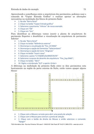 Entrada de dados do exemplo 73
TQS Informática Ltda - Rua dos Pinheiros 706 casa 2 - 05422-001 São Paulo SP Tel (011) 3883-2722 – www.tqs.com.br
Aproveitando a semelhança entre a arquitetura dos pavimentos, podemos usar o
comando de "Copiar Entrada Gráfica" e realizar apenas as alterações
necessárias na modulação dos blocos de primeira fiada:
 1. Na aba "Barra Geral"
 2. Clique no botão "Copiar Entrada gráfica"
 3. Selecione o pavimento "Inferior" de nosso exemplo
 4. Clique em "OK"
 5. Clique em "Sim"
Para identificar as diferenças vamos inserir a planta de arquitetura do
pavimento Superior e desabilitar a visualização da arquitetura do pavimento
Inferior:
 1. Na aba "Barra Geral"
 2. Clique no botão "Referência externa"
 3. Desmarque a visualização do "Pav_Inf.DWG"
 4. Desmarque a opção de Elementos "Selecionáveis"
 5. Desmarque a opção de Cores "Originais"
 6. Clique no botão "Inserir nova"
 7. Selecione a pasta:"C:TQSWUSUARIOTESTE"
 8. Selecione o arquivo do desenho de arquitetura: "Pav_Sup.DWG";
 9. Clique no botão: "Abrir"
 10. Digite a coordenada "0,0" e aperte <Enter>
A diferença na modulação da primeira fiada entre os dois pavimentos esta
basicamente na região da porta externa da Suíte, então vamos apagar alguns
blocos:
 1. Clique com o Mouse e arraste para abrir uma janela de seleção
 2. Clique com o Mouse para concluir a janela de seleção
 3. Clique com o botão da direita do Mouse e então selecione o comando:
"Apagar"
 