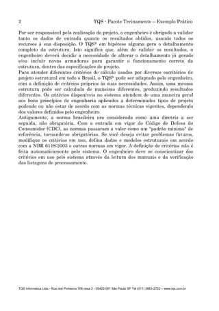 2 TQS - Pacote Treinamento – Exemplo Prático
TQS Informática Ltda - Rua dos Pinheiros 706 casa 2 - 05422-001 São Paulo SP Tel (011) 3883-2722 – www.tqs.com.br
Por ser responsável pela realização do projeto, o engenheiro é obrigado a validar
tanto os dados de entrada quanto os resultados obtidos, usando todos os
recursos à sua disposição. O TQS® em hipótese alguma gera o detalhamento
completo da estrutura. Isto significa que, além de validar os resultados, o
engenheiro deverá decidir a necessidade de alterar o detalhamento já gerado
e/ou incluir novas armaduras para garantir o funcionamento correto da
estrutura, dentro das especificações de projeto.
Para atender diferentes critérios de cálculo usados por diversos escritórios de
projeto estrutural em todo o Brasil, o TQS® pode ser adaptado pelo engenheiro,
com a definição de critérios próprios às suas necessidades. Assim, uma mesma
estrutura pode ser calculada de maneiras diferentes, produzindo resultados
diferentes. Os critérios disponíveis no sistema atendem de uma maneira geral
aos bons princípios de engenharia aplicados a determinados tipos de projeto
podendo ou não estar de acordo com as normas técnicas vigentes, dependendo
dos valores definidos pelo engenheiro.
Antigamente, a norma brasileira era considerada como uma diretriz a ser
seguida, não obrigatória. Com a entrada em vigor do Código de Defesa do
Consumidor (CDC), as normas passaram a valer como um "padrão mínimo" de
referência, tornando-se obrigatórias. Se você deseja evitar problemas futuros,
modifique os critérios em uso, defina dados e modelos estruturais em acordo
com a NBR 6118:2003 e outras normas em vigor. A definição de critérios não é
feita automaticamente pelo sistema. O engenheiro deve se conscientizar dos
critérios em uso pelo sistema através da leitura dos manuais e da verificação
das listagens de processamento.
 