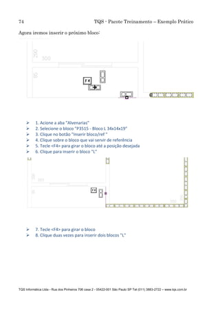 74 TQS - Pacote Treinamento – Exemplo Prático
TQS Informática Ltda - Rua dos Pinheiros 706 casa 2 - 05422-001 São Paulo SP Tel (011) 3883-2722 – www.tqs.com.br
Agora iremos inserir o próximo bloco:
 1. Acione a aba "Alvenarias"
 2. Selecione o bloco "P3515 - Bloco L 34x14x19"
 3. Clique no botão "Inserir bloco/ref "
 4. Clique sobre o bloco que vai servir de referência
 5. Tecle <F4> para girar o bloco até a posição desejada
 6. Clique para inserir o bloco "L"
 7. Tecle <F4> para girar o bloco
 8. Clique duas vezes para inserir dois blocos "L"
 