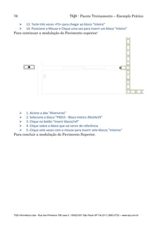 76 TQS - Pacote Treinamento – Exemplo Prático
TQS Informática Ltda - Rua dos Pinheiros 706 casa 2 - 05422-001 São Paulo SP Tel (011) 3883-2722 – www.tqs.com.br
 13. Tecle três vezes <F5> para chegar ao bloco "Inteiro"
 14. Posicione o Mouse e Clique uma vez para inserir um bloco "Inteiro"
Para continuar a modulação do Pavimento superior:
 1. Acione a aba "Alvenarias"
 2. Selecione o bloco "P4015 - Bloco Inteiro 39x14x19"
 3. Clique no botão "Inserir bloco/ref"
 4. Clique sobre o bloco que vai servir de referência
 5. Clique sete vezes com o mouse para inserir sete blocos "Inteiros"
Para concluir a modulação do Pavimento Superior.
 