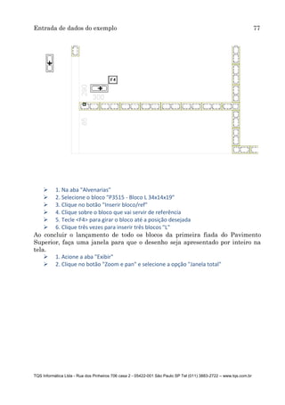 Entrada de dados do exemplo 77
TQS Informática Ltda - Rua dos Pinheiros 706 casa 2 - 05422-001 São Paulo SP Tel (011) 3883-2722 – www.tqs.com.br
 1. Na aba "Alvenarias"
 2. Selecione o bloco "P3515 - Bloco L 34x14x19"
 3. Clique no botão "Inserir bloco/ref"
 4. Clique sobre o bloco que vai servir de referência
 5. Tecle <F4> para girar o bloco até a posição desejada
 6. Clique três vezes para inserir três blocos "L"
Ao concluir o lançamento de todo os blocos da primeira fiada do Pavimento
Superior, faça uma janela para que o desenho seja apresentado por inteiro na
tela.
 1. Acione a aba "Exibir"
 2. Clique no botão "Zoom e pan" e selecione a opção "Janela total"
 