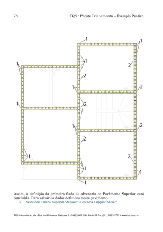 78 TQS - Pacote Treinamento – Exemplo Prático
TQS Informática Ltda - Rua dos Pinheiros 706 casa 2 - 05422-001 São Paulo SP Tel (011) 3883-2722 – www.tqs.com.br
Assim, a definição da primeira fiada de alvenaria do Pavimento Superior está
concluída. Para salvar os dados definidos neste pavimento:
 Selecione o menu superior "Arquivo" e escolha a opção "Salvar"
 