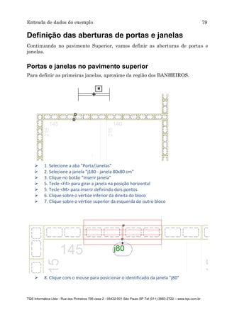 Entrada de dados do exemplo 79
TQS Informática Ltda - Rua dos Pinheiros 706 casa 2 - 05422-001 São Paulo SP Tel (011) 3883-2722 – www.tqs.com.br
Definição das aberturas de portas e janelas
Continuando no pavimento Superior, vamos definir as aberturas de portas e
janelas.
Portas e janelas no pavimento superior
Para definir as primeiras janelas, aproxime da região dos BANHEIROS.
 1. Selecione a aba "Porta/Janelas"
 2. Selecione a janela "j180 - janela 80x80 cm"
 3. Clique no botão "Inserir janela"
 5. Tecle <F4> para girar a janela na posição horizontal
 5. Tecle <M> para inserir definindo dois pontos
 6. Clique sobre o vértice inferior da direita do bloco
 7. Clique sobre o vértice superior da esquerda do outro bloco
 8. Clique com o mouse para posicionar o identificado da janela "j80"
 