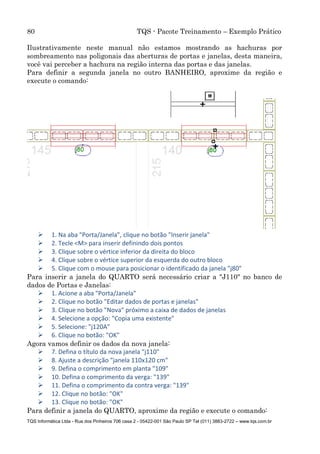 80 TQS - Pacote Treinamento – Exemplo Prático
TQS Informática Ltda - Rua dos Pinheiros 706 casa 2 - 05422-001 São Paulo SP Tel (011) 3883-2722 – www.tqs.com.br
Ilustrativamente neste manual não estamos mostrando as hachuras por
sombreamento nas poligonais das aberturas de portas e janelas, desta maneira,
você vai perceber a hachura na região interna das portas e das janelas.
Para definir a segunda janela no outro BANHEIRO, aproxime da região e
execute o comando:
 1. Na aba "Porta/Janela", clique no botão "Inserir janela"
 2. Tecle <M> para inserir definindo dois pontos
 3. Clique sobre o vértice inferior da direita do bloco
 4. Clique sobre o vértice superior da esquerda do outro bloco
 5. Clique com o mouse para posicionar o identificado da janela "j80"
Para inserir a janela do QUARTO será necessário criar a "J110" no banco de
dados de Portas e Janelas:
 1. Acione a aba "Porta/Janela"
 2. Clique no botão "Editar dados de portas e janelas"
 3. Clique no botão "Nova" próximo a caixa de dados de janelas
 4. Selecione a opção: "Copia uma existente"
 5. Selecione: "j120A"
 6. Clique no botão: "OK"
Agora vamos definir os dados da nova janela:
 7. Defina o título da nova janela "j110"
 8. Ajuste a descrição "janela 110x120 cm"
 9. Defina o comprimento em planta "109"
 10. Defina o comprimento da verga: "139"
 11. Defina o comprimento da contra verga: "139"
 12. Clique no botão: "OK"
 13. Clique no botão: "OK"
Para definir a janela do QUARTO, aproxime da região e execute o comando:
 