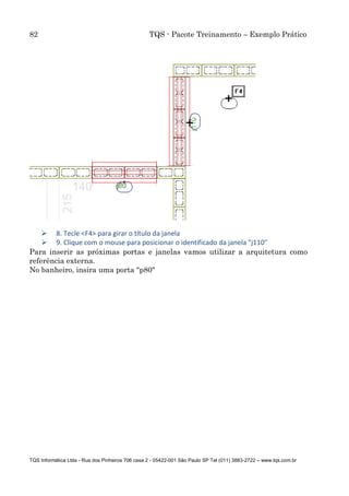 82 TQS - Pacote Treinamento – Exemplo Prático
TQS Informática Ltda - Rua dos Pinheiros 706 casa 2 - 05422-001 São Paulo SP Tel (011) 3883-2722 – www.tqs.com.br
 8. Tecle <F4> para girar o título da janela
 9. Clique com o mouse para posicionar o identificado da janela "j110"
Para inserir as próximas portas e janelas vamos utilizar a arquitetura como
referência externa.
No banheiro, insira uma porta "p80"
 