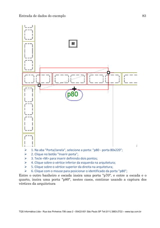 Entrada de dados do exemplo 83
TQS Informática Ltda - Rua dos Pinheiros 706 casa 2 - 05422-001 São Paulo SP Tel (011) 3883-2722 – www.tqs.com.br
 1. Na aba "Porta/Janela", selecione a porta: "p80 - porta 80x220";
 2. Clique no botão "Inserir porta";
 3. Tecle <M> para inserir definindo dois pontos;
 4. Clique sobre o vértice inferior da esquerda na arquitetura;
 5. Clique sobre o vértice superior da direita na arquitetura;
 6. Clique com o mouse para posicionar o identificado da porta "p80";
Entre o outro banheiro e escada insira uma porta "p70", e entre a escada e o
quarto, insira uma porta "p80", nestes casos, continue usando a captura dos
vértices da arquitetura
 