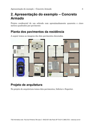 Apresentação do exemplo – Concreto Armado 3
TQS Informática Ltda - Rua dos Pinheiros 706 casa 2 - 05422-001 São Paulo SP Tel (011) 3883-2722 – www.tqs.com.br
2. Apresentação do exemplo – Concreto
Armado
Projeto residencial de um sobrado com aproximadamente quarenta e cinco
metros quadrados por pavimento
Planta dos pavimentos da residência
A seguir temos as imagens dos dois pavimentos decorados.
Projeto de arquitetura
No projeto de arquitetura temos dois pavimentos, Inferior e Superior.
 