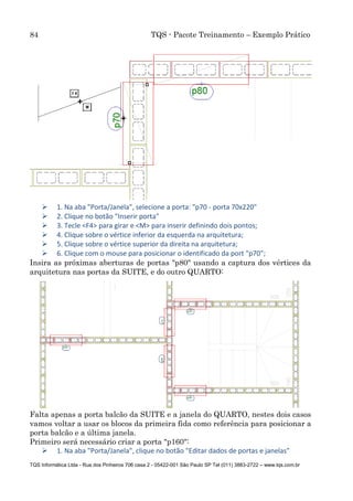 84 TQS - Pacote Treinamento – Exemplo Prático
TQS Informática Ltda - Rua dos Pinheiros 706 casa 2 - 05422-001 São Paulo SP Tel (011) 3883-2722 – www.tqs.com.br
 1. Na aba "Porta/Janela", selecione a porta: "p70 - porta 70x220"
 2. Clique no botão "Inserir porta"
 3. Tecle <F4> para girar e <M> para inserir definindo dois pontos;
 4. Clique sobre o vértice inferior da esquerda na arquitetura;
 5. Clique sobre o vértice superior da direita na arquitetura;
 6. Clique com o mouse para posicionar o identificado da port "p70";
Insira as próximas aberturas de portas "p80" usando a captura dos vértices da
arquitetura nas portas da SUITE, e do outro QUARTO:
Falta apenas a porta balcão da SUITE e a janela do QUARTO, nestes dois casos
vamos voltar a usar os blocos da primeira fida como referência para posicionar a
porta balcão e a última janela.
Primeiro será necessário criar a porta "p160":
 1. Na aba "Porta/Janela", clique no botão "Editar dados de portas e janelas"
 