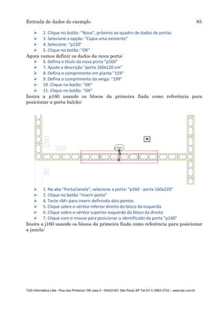 Entrada de dados do exemplo 85
TQS Informática Ltda - Rua dos Pinheiros 706 casa 2 - 05422-001 São Paulo SP Tel (011) 3883-2722 – www.tqs.com.br
 2. Clique no botão: "Nova", próximo ao quadro de dados de portas
 3. Selecione a opção: "Copia uma existente"
 4. Selecione: "p120"
 5. Clique no botão: "OK"
Agora vamos definir os dados da nova porta:
 6. Defina o título da nova porta "p160"
 7. Ajuste a descrição "porta 160x120 cm"
 8. Defina o comprimento em planta "159"
 9. Defina o comprimento da verga: "199"
 10. Clique no botão: "OK"
 11. Clique no botão: "OK"
Insira a p160 usando os blocos da primeira fiada como referência para
posicionar a porta balcão:
 1. Na aba "Porta/Janela", selecione a porta: "p160 - porta 160x220"
 2. Clique no botão "Inserir porta"
 4. Tecle <M> para inserir definindo dois pontos
 5. Clique sobre o vértice inferior direito do bloco da esquerda
 6. Clique sobre o vértice superior esquerdo do bloco da direita
 7. Clique com o mouse para posicionar o identificado da porta "p160"
Insira a j160 usando os blocos da primeira fiada como referência para posicionar
a janela:
 