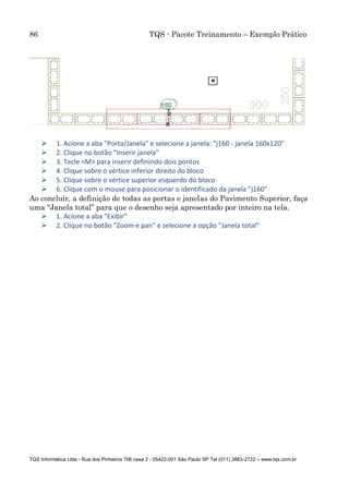 86 TQS - Pacote Treinamento – Exemplo Prático
TQS Informática Ltda - Rua dos Pinheiros 706 casa 2 - 05422-001 São Paulo SP Tel (011) 3883-2722 – www.tqs.com.br
 1. Acione a aba "Porta/Janela" e selecione a janela: "j160 - janela 160x120"
 2. Clique no botão "Inserir janela"
 3. Tecle <M> para inserir definindo dois pontos
 4. Clique sobre o vértice inferior direito do bloco
 5. Clique sobre o vértice superior esquerdo do bloco
 6. Clique com o mouse para posicionar o identificado da janela "j160"
Ao concluir, a definição de todas as portas e janelas do Pavimento Superior, faça
uma “Janela total” para que o desenho seja apresentado por inteiro na tela.
 1. Acione a aba "Exibir"
 2. Clique no botão "Zoom e pan" e selecione a opção "Janela total"
 