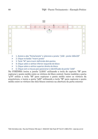 88 TQS - Pacote Treinamento – Exemplo Prático
TQS Informática Ltda - Rua dos Pinheiros 706 casa 2 - 05422-001 São Paulo SP Tel (011) 3883-2722 – www.tqs.com.br
 1. Acione a aba "Porta/Janela" e selecione a janela: "j160 - janela 160x120"
 2. Clique no botão "Inserir janela"
 3. Tecle "M" para inserir definindo dois pontos
 4. Clique sobre o vértice inferior esquerdo do bloco
 5. Clique sobre o vértice superior direito do bloco
 6. Clique com o mouse para posicionar o identificado da janela "j160"
Na COZINHA insira a janela "j120A" utilizando a tecla de captura "M" para
capturar o ponto médio entre os vértices do bloco central. Insira também a porta
"p70" utilize a tecla "M" para capturar o ponto médio entre os vértices da
arquitetura, e insira a porta "p80" utilizando a tecla "M" para capturar o ponto
médio entre os vértices dos dois blocos centrais na abertura da porta externa:
 