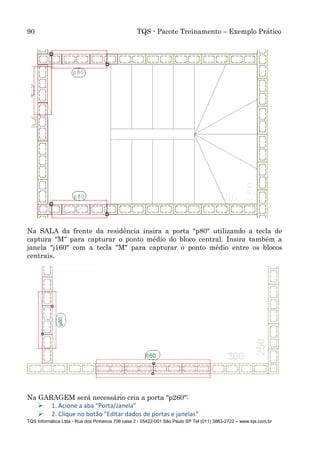90 TQS - Pacote Treinamento – Exemplo Prático
TQS Informática Ltda - Rua dos Pinheiros 706 casa 2 - 05422-001 São Paulo SP Tel (011) 3883-2722 – www.tqs.com.br
Na SALA da frente da residência insira a porta "p80" utilizando a tecla de
captura "M" para capturar o ponto médio do bloco central. Insira também a
janela "j160" com a tecla "M" para capturar o ponto médio entre os blocos
centrais.
Na GARAGEM será necessário cria a porta "p260":
 1. Acione a aba "Porta/Janela"
 2. Clique no botão "Editar dados de portas e janelas"
 
