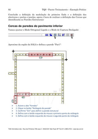 92 TQS - Pacote Treinamento – Exemplo Prático
TQS Informática Ltda - Rua dos Pinheiros 706 casa 2 - 05422-001 São Paulo SP Tel (011) 3883-2722 – www.tqs.com.br
Concluído a definição da modulação da primeira fiada e a definição das
aberturas e portas e janelas, agora é hora de realizar a definição das Cercas que
identificarão as Paredes Estruturais:
Cercas de paredes do pavimento inferior
Vamos ajustar o Modo Ortogonal Ligado e o Modo de Captura Desligado:
Aproxime da região da SALA e defina a parede "Par1":
 1. Acione a aba "Paredes"
 2. Clique no botão "Retângulo de parede"
 3. Confirme "Sim" para definir a parede estrutural
 4. Defina com o botão esquerdo do mouse o primeiro ponto do retângulo
 5. Defina com o botão esquerdo do mouse o segundo ponto do retângulo
 