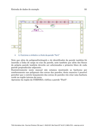 Entrada de dados do exemplo 93
TQS Informática Ltda - Rua dos Pinheiros 706 casa 2 - 05422-001 São Paulo SP Tel (011) 3883-2722 – www.tqs.com.br
 6. Posicione o símbolo e o título da parede "Par1"
Note que além da poligonal/retângulo e do identificador da parede também foi
inserida a linha de carga no eixo da parede, note também que além dos blocos
da própria parede também deverão ser selecionados o primeiro bloco de cada
parede perpendicular adjacente.
Ilustrativamente neste manual não estamos mostrando as hachuras por
sombreamento nas poligonais das cercas das paredes, desta maneira é possível
perceber que o correto lançamento das cercas de paredes vão criar uma hachura
verde na região interna da cerca.
Aproxime da região da COZINHA e defina a parede "Par2":
 