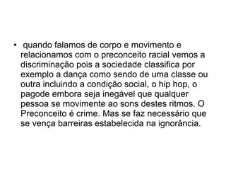 ● quando falamos de corpo e movimento e
relacionamos com o preconceito racial vemos a
discriminação pois a sociedade classifica por
exemplo a dança como sendo de uma classe ou
outra incluindo a condição social, o hip hop, o
pagode embora seja inegável que qualquer
pessoa se movimente ao sons destes ritmos. O
Preconceito é crime. Mas se faz necessário que
se vença barreiras estabelecida na ignorância.
 