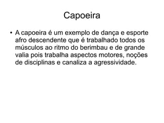 Capoeira
● A capoeira é um exemplo de dança e esporte
afro descendente que é trabalhado todos os
músculos ao ritmo do berimbau e de grande
valia pois trabalha aspectos motores, noções
de disciplinas e canaliza a agressividade.
 
